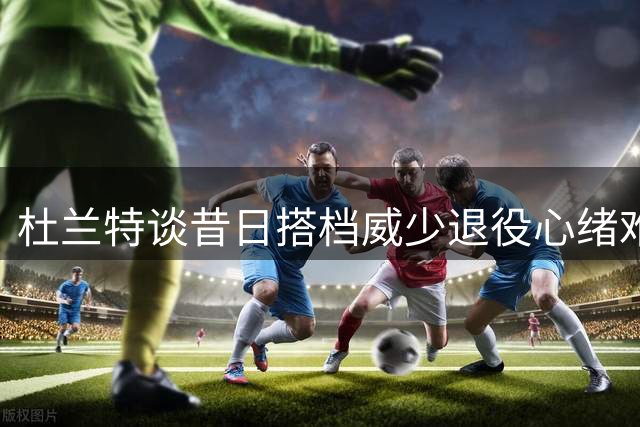 杜兰特谈昔日搭档威少退役心绪难平